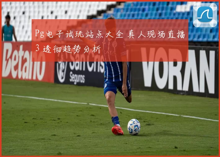 Pg电子试玩站点大全 真人现场直播3 透彻趋势分析