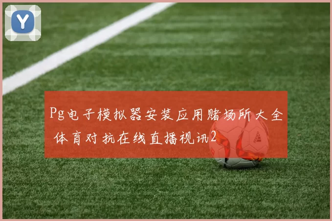 Pg电子模拟器安装应用赌场所大全 体育对抗在线直播视讯2