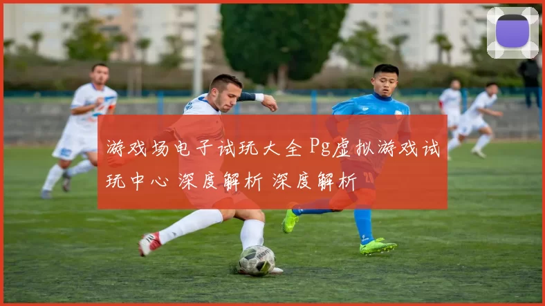 游戏场电子试玩大全 Pg虚拟游戏试玩中心 深度解析 深度解析
